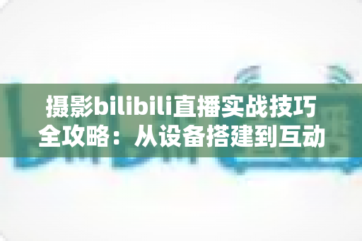 摄影bilibili直播实战技巧全攻略：从设备搭建到互动涨粉的完整实战指南