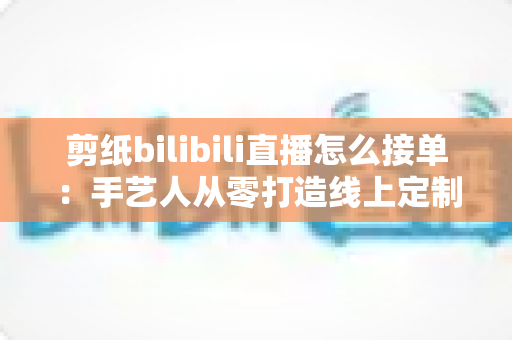 剪纸bilibili直播怎么接单：手艺人从零打造线上定制变现渠道的完整实战指南