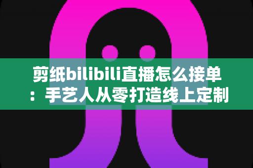 剪纸bilibili直播怎么接单：手艺人从零打造线上定制变现渠道的完整实战指南