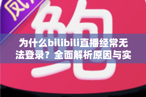 为什么bilibili直播经常无法登录？全面解析原因与实用解决方案一站式指南