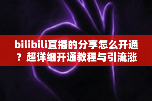 bilibili直播的分享怎么开通？超详细开通教程与引流涨人气技巧全解析