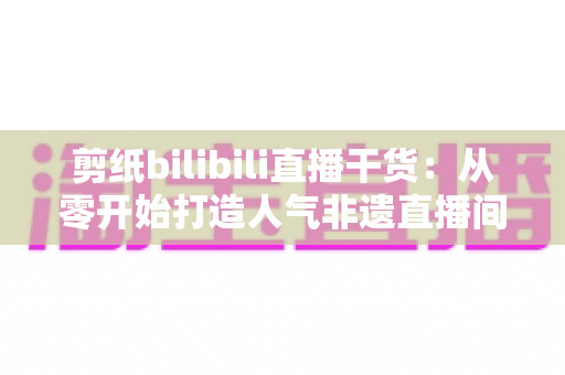 剪纸bilibili直播干货：从零开始打造人气非遗直播间全攻略