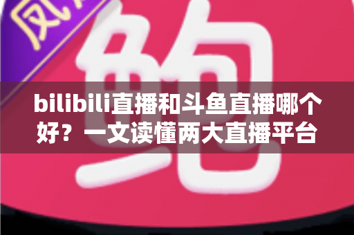 bilibili直播和斗鱼直播哪个好？一文读懂两大直播平台的差异与选择指南