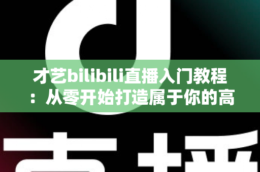 才艺bilibili直播入门教程：从零开始打造属于你的高人气直播间