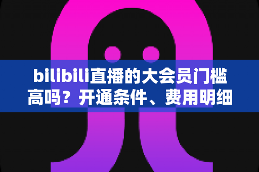 bilibili直播的大会员门槛高吗?开通条件、费用明细与直播权益一站式全解析 bilibili直播的大会员门槛高吗?开通条件、费用明细与直播权益一站式全解析