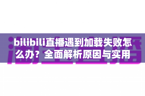 bilibili直播遇到加载失败怎么办？全面解析原因与实用解决技巧，助你畅快观看每一场直播