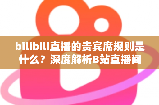 bilibili直播的贵宾席规则是什么？深度解析B站直播间贵宾席机制、专属权益与上席全攻略