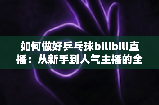 如何做好乒乓球bilibili直播：从新手到人气主播的全流程实战指南