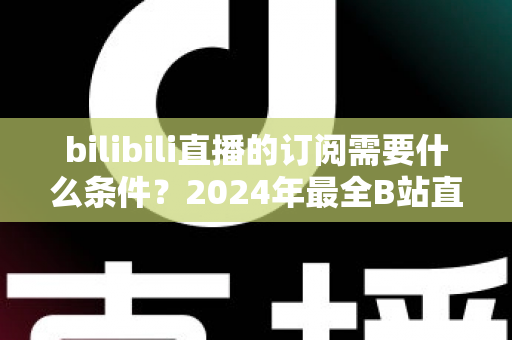 bilibili直播的订阅需要什么条件？2024年最全B站直播订阅开通条件与使用攻略详解