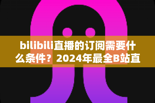 bilibili直播的订阅需要什么条件？2024年最全B站直播订阅开通条件与使用攻略详解
