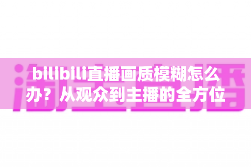 bilibili直播画质模糊怎么办?从观众到主播的全方位画质优化指南 bilibili直播画质模糊怎么办?从观众到主播的全方位画质优化指南