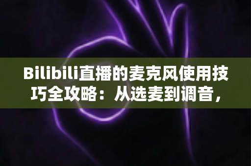 Bilibili直播的麦克风使用技巧全攻略：从选麦到调音，打造专业级直播声音体验