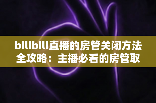 bilibili直播的房管关闭方法全攻略：主播必看的房管取消与设置教程