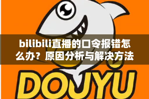 bilibili直播的口令报错怎么办?原因分析与解决方法全指南 bilibili直播的口令报错怎么办?原因分析与解决方法全指南