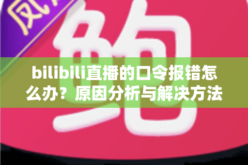 bilibili直播的口令报错怎么办?原因分析与解决方法全指南 bilibili直播的口令报错怎么办?原因分析与解决方法全指南