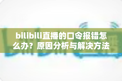 bilibili直播的口令报错怎么办？原因分析与解决方法全指南