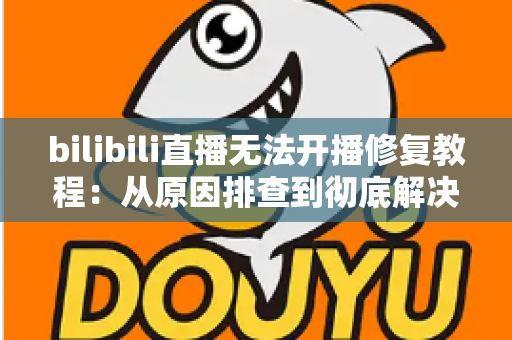 bilibili直播无法开播修复教程：从原因排查到彻底解决的完整指南