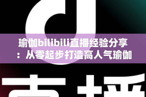 瑜伽bilibili直播经验分享：从零起步打造高人气瑜伽直播间的全流程实战指南