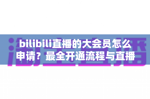 bilibili直播的大会员怎么申请?最全开通流程与直播专属权益详解 bilibili直播的大会员怎么申请?最全开通流程与直播专属权益详解