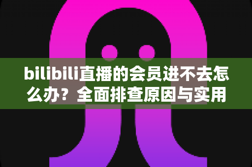 bilibili直播的会员进不去怎么办?全面排查原因与实用解决方法指南 bilibili直播的会员进不去怎么办?全面排查原因与实用解决方法指南