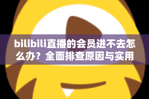 bilibili直播的会员进不去怎么办?全面排查原因与实用解决方法指南 bilibili直播的会员进不去怎么办?全面排查原因与实用解决方法指南