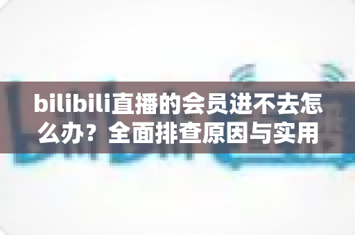 bilibili直播的会员进不去怎么办?全面排查原因与实用解决方法指南 bilibili直播的会员进不去怎么办?全面排查原因与实用解决方法指南