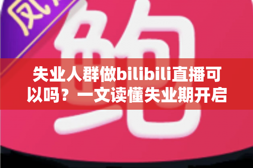 失业人群做bilibili直播可以吗？一文读懂失业期开启B站直播的可行性、条件与变现全攻略