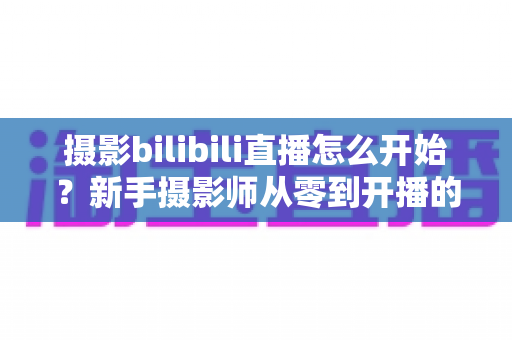 摄影bilibili直播怎么开始？新手摄影师从零到开播的完整实战指南