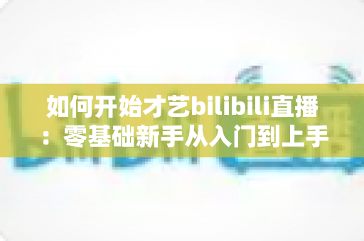 如何开始才艺bilibili直播：零基础新手从入门到上手的完整实战指南