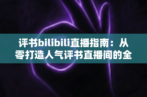 评书bilibili直播指南：从零打造人气评书直播间的全流程实操手册
