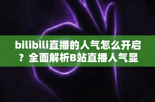 bilibili直播的人气怎么开启？全面解析B站直播人气显示与提升攻略