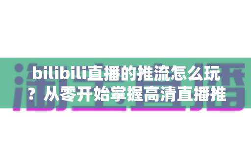 bilibili直播的推流怎么玩？从零开始掌握高清直播推流的完整实战攻略