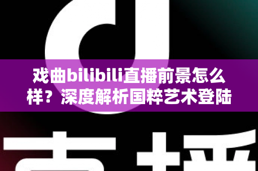戏曲bilibili直播前景怎么样？深度解析国粹艺术登陆Z世代平台的破圈机遇与未来走向