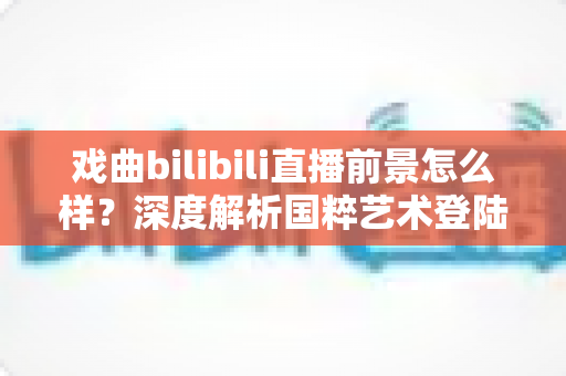 戏曲bilibili直播前景怎么样？深度解析国粹艺术登陆Z世代平台的破圈机遇与未来走向