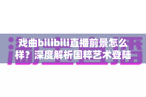 戏曲bilibili直播前景怎么样？深度解析国粹艺术登陆Z世代平台的破圈机遇与未来走向