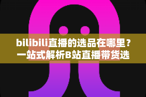 bilibili直播的选品在哪里？一站式解析B站直播带货选品入口与实操全攻略