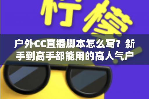 户外CC直播脚本怎么写?新手到高手都能用的高人气户外直播脚本创作实战指南 户外CC直播脚本怎么写?新手到高手都能用的高人气户外直播脚本创作实战指南