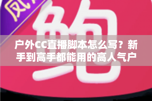 户外CC直播脚本怎么写?新手到高手都能用的高人气户外直播脚本创作实战指南 户外CC直播脚本怎么写?新手到高手都能用的高人气户外直播脚本创作实战指南