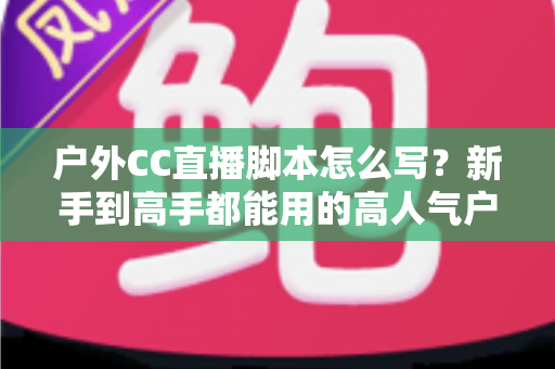 户外CC直播脚本怎么写？新手到高手都能用的高人气户外直播脚本创作实战指南