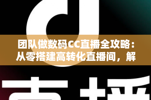 团队做数码CC直播全攻略：从零搭建高转化直播间，解锁数码带货新增长
