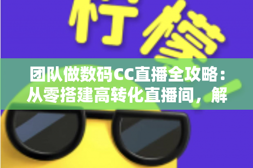团队做数码CC直播全攻略：从零搭建高转化直播间，解锁数码带货新增长