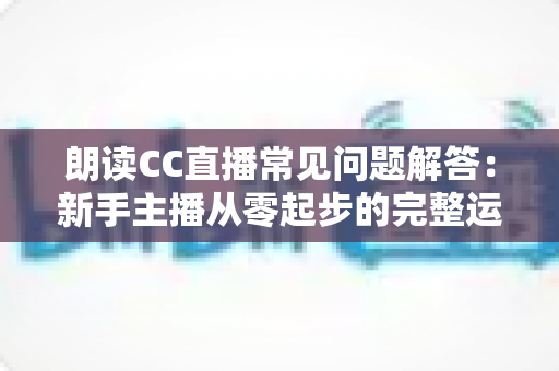 朗读CC直播常见问题解答:新手主播从零起步的完整运营指南 朗读CC直播常见问题解答:新手主播从零起步的完整运营指南
