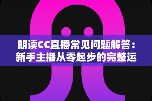 朗读CC直播常见问题解答:新手主播从零起步的完整运营指南 朗读CC直播常见问题解答:新手主播从零起步的完整运营指南