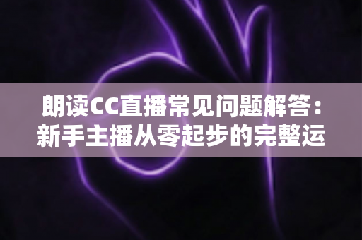 朗读CC直播常见问题解答:新手主播从零起步的完整运营指南 朗读CC直播常见问题解答:新手主播从零起步的完整运营指南