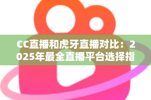 CC直播和虎牙直播对比：2025年最全直播平台选择指南，看完这篇不再纠结