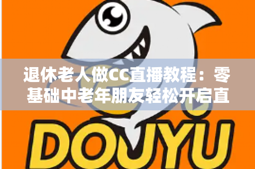 退休老人做CC直播教程:零基础中老年朋友轻松开启直播新生活的完整指南 退休老人做CC直播教程:零基础中老年朋友轻松开启直播新生活的完整指南