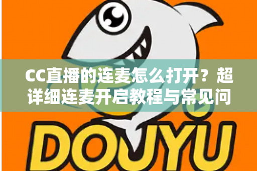 CC直播的连麦怎么打开？超详细连麦开启教程与常见问题全解析