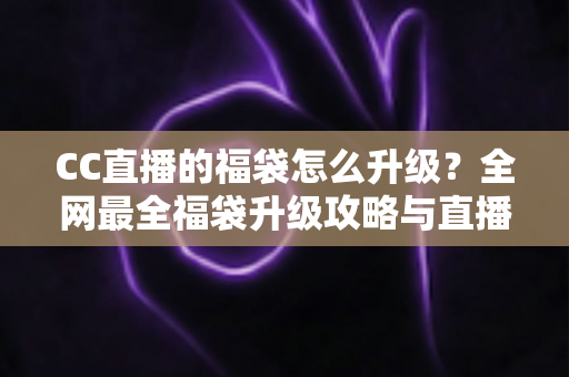 CC直播的福袋怎么升级？全网最全福袋升级攻略与直播互动技巧详解