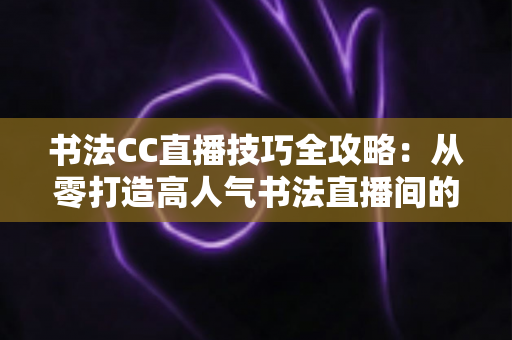 书法CC直播技巧全攻略:从零打造高人气书法直播间的实用指南 书法CC直播技巧全攻略:从零打造高人气书法直播间的实用指南