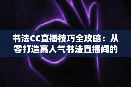 书法CC直播技巧全攻略:从零打造高人气书法直播间的实用指南 书法CC直播技巧全攻略:从零打造高人气书法直播间的实用指南